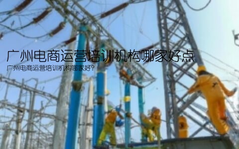 广州电商运营培训机构哪家好点(广州电商运营培训机构哪家好？)