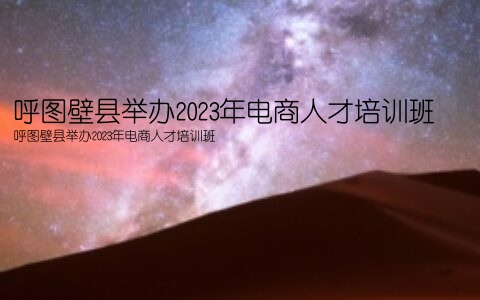 呼图壁县举办2023年电商人才培训班(呼图壁县举办2023年电商人才培训班)