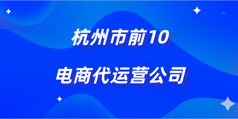 杭州10大电商代运营公司（杭州电商代运营公司排名前十）